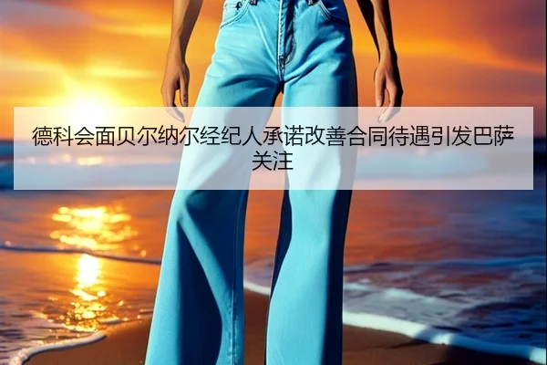 德科会面贝尔纳尔经纪人承诺改善合同待遇引发巴萨关注