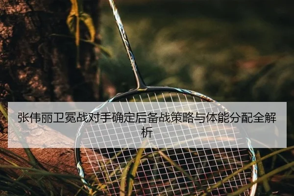 张伟丽卫冕战对手确定后备战策略与体能分配全解析
