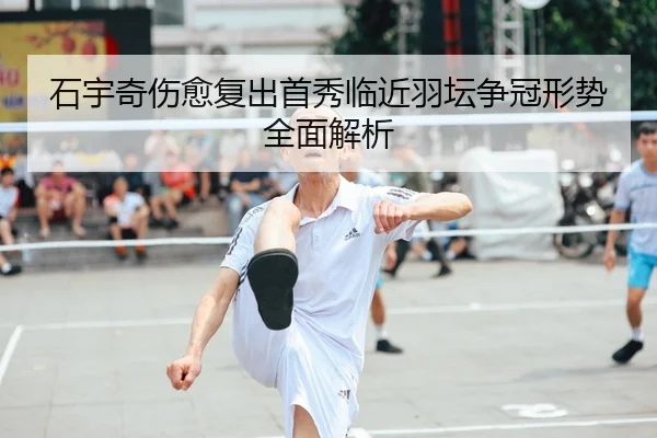 石宇奇伤愈复出首秀临近羽坛争冠形势全面解析