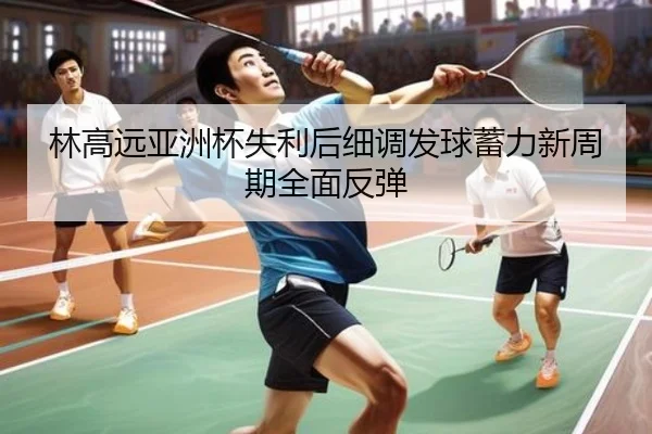 林高远亚洲杯失利后细调发球蓄力新周期全面反弹